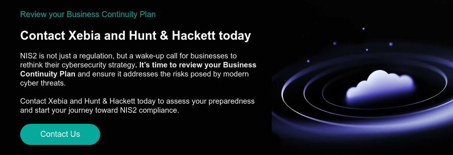 Review your Business Continuity Plan  Contact Xebia and Hunt & Hackett today   NIS2 is not just a regulation, but a wake-up call for businesses to rethink their cybersecurity strategy. It’s time to review your Business Continuity Plan and ensure it addresses the risks posed by modern cyber threats.   Contact Xebia and Hunt & Hackett today to assess your preparedness and start your journey toward NIS2 compliance.  